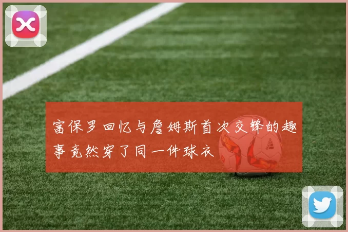 富保罗回忆与詹姆斯首次交锋的趣事竟然穿了同一件球衣
