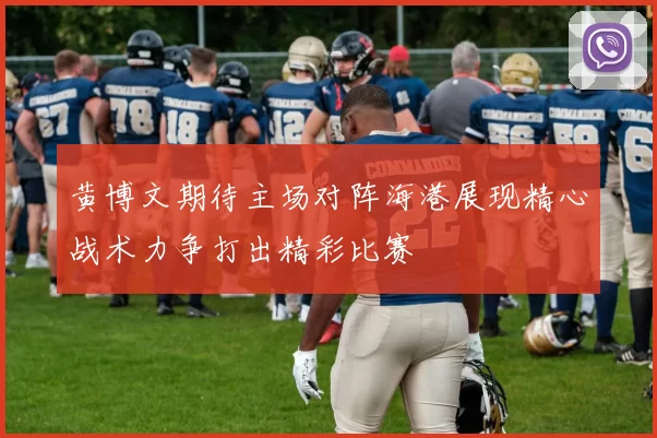 黄博文期待主场对阵海港展现精心战术力争打出精彩比赛