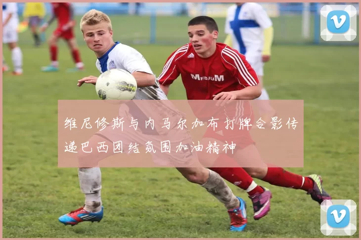 维尼修斯与内马尔加布打牌合影传递巴西团结氛围加油精神