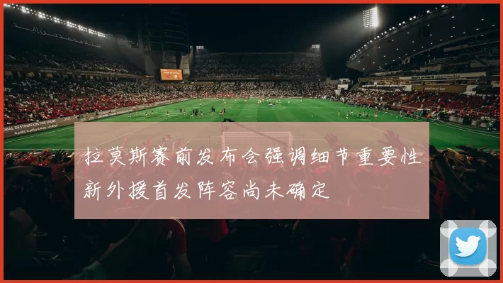 拉莫斯赛前发布会强调细节重要性新外援首发阵容尚未确定