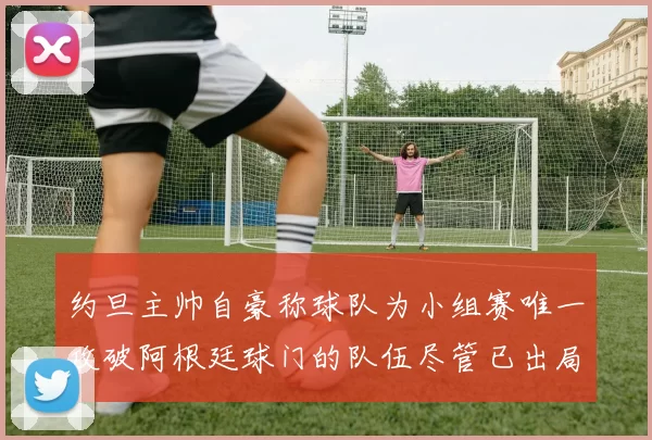 约旦主帅自豪称球队为小组赛唯一攻破阿根廷球门的队伍尽管已出局